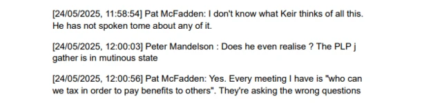 A message exchange reading: [24/05/2025, 11:58:54] Pat McFadden: I don't know what Keir thinks of all this. He has not spoken tome about any of it. [24/05/2025, 12:00:03] Peter Mandelson: Does he even realise? The PLP j gather is in mutinous state [24/05/2025, 12:00:56] Pat McFadden: Yes. Every meeting I have is "who can we tax in order to pay benefits to others". They're asking the wrong questions