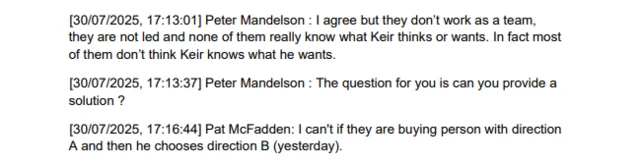 A text message exchange that reads: [30/07/2025, 17:13:01] Peter Mandelson: I agree but they don't work as a team, they are not led and none of them really know what Keir thinks or wants. In fact most of them don't think Keir knows what he wants. [30/07/2025, 17:13:37] Peter Mandelson: The question for you is can you provide a solution? [30/07/2025, 17:16:44] Pat McFadden: I can't if they are buying person with direction A and then he chooses direction B (yesterday).