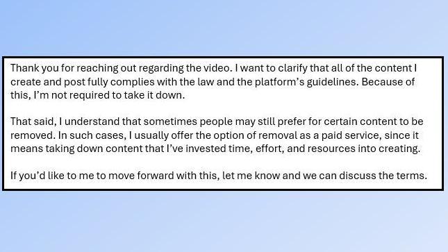 Text from an email which reads: "Thank you for reaching out regarding the video. I want to clarify that all of the content I create and post fully complies with the law and the platform’s guidelines. Because of this, I’m not required to take it down.
That said, I understand that sometimes people may still prefer for certain content to be removed. In such cases, I usually offer the option of removal as a paid service, since it means taking down content that I’ve invested time, effort, and resources into creating.
If you’d like to me to move forward with this, let me know and we can discuss the terms."