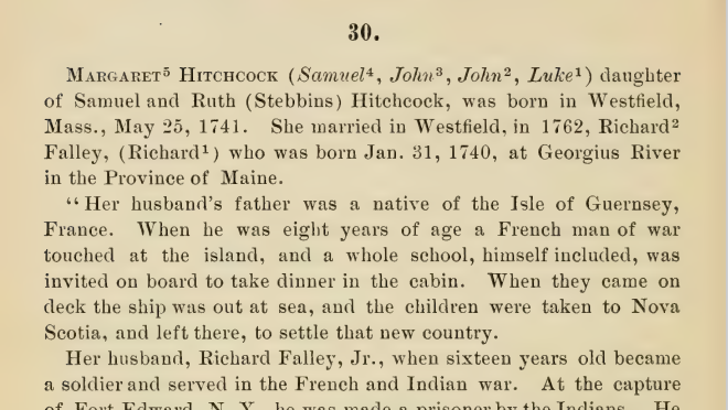 A page from the Hitchcock Family Genealogy. Text reads:  Margaret Hitchcock daughter of Samuel and Ruth (Stebbius) Hitchcock, was born in Westfield, Mass., May 25, 1741. She married in Westfield, in 1762, Richard Falley Jr, who was born Jan. 31, 1740, at Georgius River in the Province of Maine. 

"Her husband's father was a native of the Isle of Guernsey, France. When he was eight years of age a French man of war touched at the island, and a whole school, himself included, was invited on board to take dinner in the cabin. When they came on deck the ship was out at sea, and the children were taken to Nova Scotia, and left there, to settle that new country. 

Her husband, Richard Falley, Jr., when sixteen years old became a soldier and served in the French and Indian war. At the capture of Fort Edward, NY, he was made a prisoner by the Indians. He was adopted by one of the chiefs, taken to Montreal and finally bought by a lady for sixteen gallons of rum.