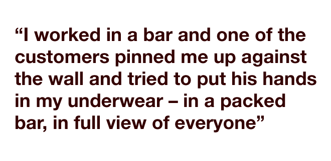 "I worked in a bar and one of the customers pinned me up against the wall and tried to put his hands in my underwear – in a packed bar, in full view of everyone."