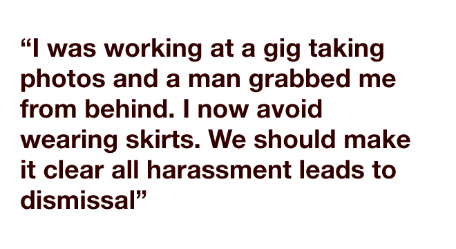 "I was working at a gig taking photos and a man grabbed me from behind. I now avoid wearing skirts. We should make it clear all harassment leads to dismissal"