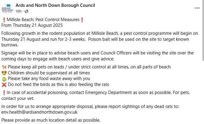 A post from Ards and North Down council. This is what it says: Millisle Beach: Pest Control Measures
From Thursday 21 August 2025
Following growth in the rodent population at Millisle Beach, a pest control programme will begin on Thursday 21 August and run for 2-3 weeks. Poison bait will be used on the site to target known burrows.
Signage will be in place to advise beach users and Council Officers will be visiting the site over the coming days to engage with beach users and give advice.
Please keep all pets on leads / under strict control at all times, on all parts of beach
Children should be supervised at all times
Please take any food waste away with you Do not feed the birds as this is also feeding the rats
n case of accidental poisoning, contact Emergency Department as soon as possible. For pets, contact your vet.
In order for us to arrange appropriate disposal, please report sightings of any dead rats to: env.health@ardsandnorthdown.gov.uk
Please provide as much location detail as possible.