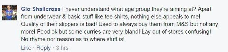 Facebook comment on M&S from Glo Shallcross: I never understand what age group they're aiming at? Apart from underwear & basic stuff like tee shirts, nothing else appeals to me! Quality of their slippers is bad! Used to always buy them from M&S but not any more! Food ok but some curries are very bland! Lay out of stores confusing! No rhyme nor reason as to where stuff is!