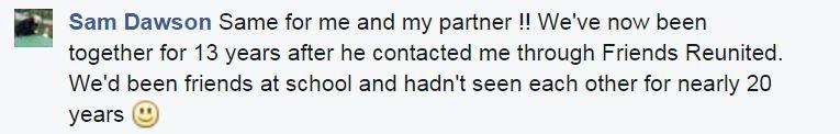 Sam Dawson: Same for me and my partner !! We've now been together for 13 years after he contacted me through Friends Reunited. We'd been friends at school and hadn't seen each other for nearly 20 years smile emoticon