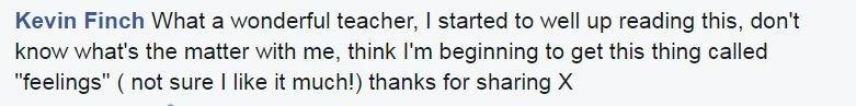 Kevin Finch: What a wonderful teacher, I started to well up reading this, don't know what's the matter with me, think I'm beginning to get this thing called "feelings" ( not sure I like it much!) thanks for sharing X