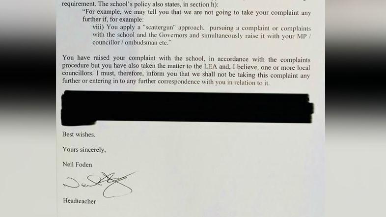 An extract from a printed letter reads: requirement. The school's policy also states, in section h): "For example, we may tell you that we are not going to take your complaint any further if, for example: viii) You apply a "scattergun" approach, pursuing a complaint or complaints with the school and the Governors and simultaneously raise it with your MP / councillor / ombudsman etc."
You have raised your complaint with the school, in accordance with the complaints procedure but you have also taken the matter to the LEA and, I believe, one or more local councillors. I must, therefore, inform you that we shall not be taking this complaint any further or entering in to any further correspondence with you in relation to it. 
Another paragraph below is then redacted. The letter ends: Best wishes. Yours sincerely, Neil Foden (signature) Headteacher.