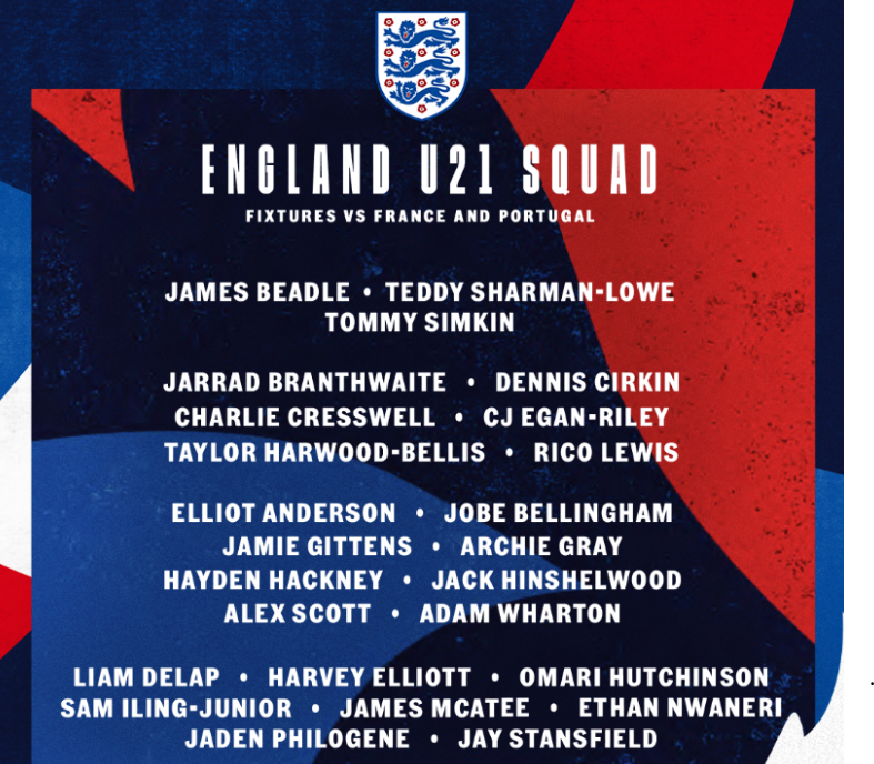 England U21 squad for fixtures v France and Portugal.
James Beadle 
Teddy Sharman-Lowe 
Tommy Simkin 
Jarrad Branthwaite
Dennis Cirkin
Charlie Cresswell
CJ Egan-Riley
Taylor Harwood-Bellis
Rico Lewis
Elliot Anderson 
Jobe Bellingham
Jamie Gittens
Archie Gray
Hayden Hackney
Jack Hinshelwood
Alex Scott
Adam Wharton
Liam Delap
Harvey Elliott
Omari Hutchinson 
Sam Iling-Junior
James McAtee
Ethan Nwaneri
Jaden Philogene
Jay Stansfield