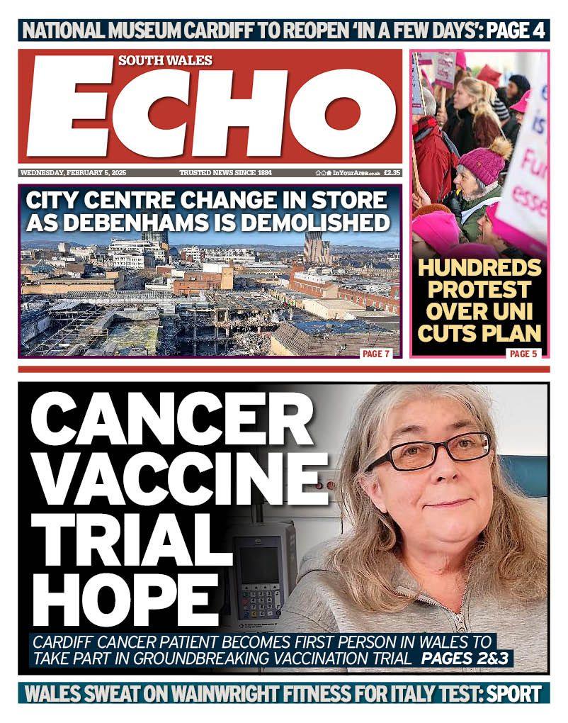 South Wales Echo front page. Cancer vaccine trial hope: Cardiff cancer patient becomes first person in Wales to take part in groundbreaking vaccination trial. Side stories: City centre change in store as Debenhams is demolished. Hundreds protest over uni cuts plan