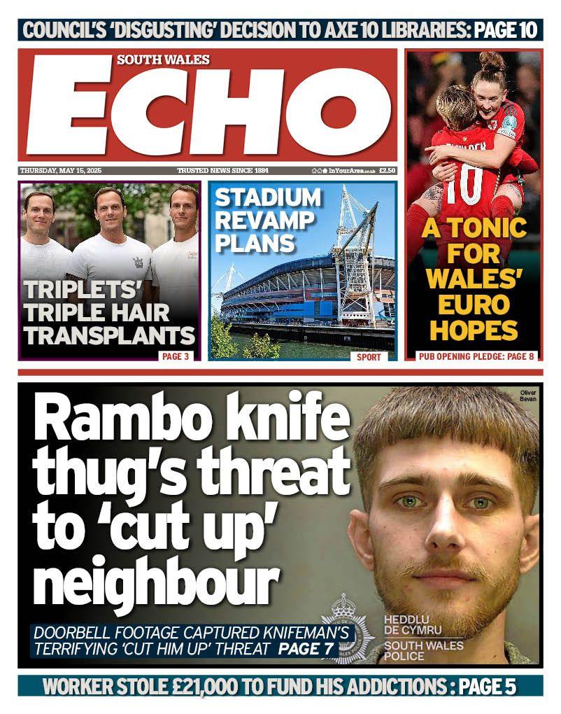 South Wales Echo front page headline next to photo of a man's mugshot: Rambo knife thug's threat to 'cut up' neighbour; Doorbell footage captured knifeman's terrifying cut him up threat. Above this is a photo of three men in white t-shirts with the headline "Triplets' triple hair transplants. Next to this is a picture of Principality Stadium with the headline "Stadium revamp plans" and next to this is a photo of Wales Womens' football team with the headline "A tonic for Wales' Euro hopes". 