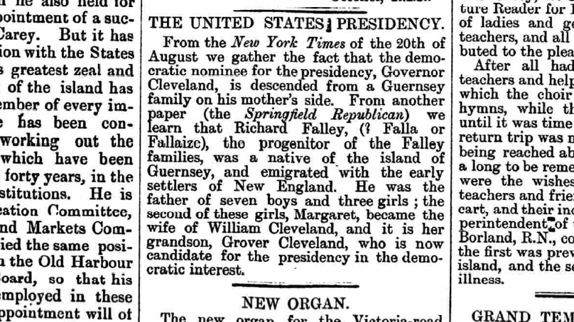 A newspaper. It reads: 
THE UNITED STATES PRESIDENCY
From the New York Times of the 20th of August we gather the fact that the democratic nominee for the presidency, Governor Cleveland, is descended from a Guernsey family on his mother's side.
From another paper (the Springfield Republican) we learn that Richard Falley (Falle or Fallaize?), the progenitor of the Falley families, was a native of the island of Guernsey, and emigrated with the early settlers of New England.
He was the father of seven boys and three girls; the second of these girls, Margaret, became the wife of William Cleveland, and it is said her grandson, Grover Cleveland, who is not candidate for the presidency in the democratic interest.