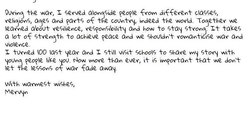 Letter from Veteran reads: During the war, I served alongside people from different classes, religions, ages and parts of the country, indeed the world. Together we learned about resilience, responsibility and how to stay strong. It takes a lot of strength to achieve peace and we shouldn’t romanticise war and violence. I turned 100 last year and I still visit schools to share my story with young people like you. Now more than ever, it is important that we don’t let the lessons of war fade away.