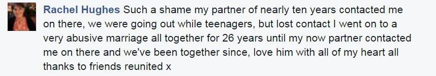 Rachel Hughes: Such a shame my partner of nearly ten years contacted me on there, we were going out while teenagers, but lost contact I went on to a very abusive marriage all together for 26 years until my now partner contacted me on there and we've been together since, love him with all of my heart all thanks to friends reunited x
