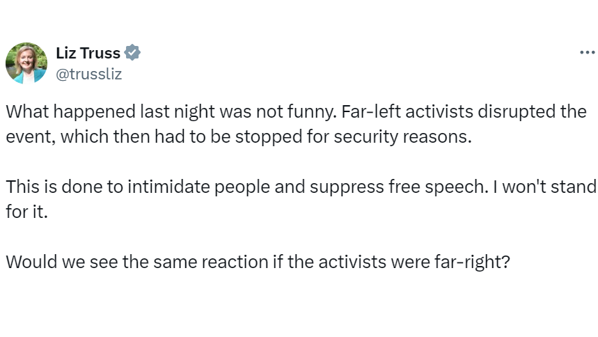 Liz Truss's post on X which reads: What happened last night was not funny. Far-left activists disrupted the event, which then had to be stopped for security reasons.
This is done to intimidate people and suppress free speech. I won't stand for it.
Would we see the same reaction if the activists were far-right?