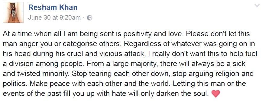 Resham Khan on Facebook: "...I am being sent is positivity and love. Please don't let this man anger you or categorise others... I really don't want this to help fuel division... From a large majority, there will always be a sick and twisted minority. Stop tearing each other down, stop arguing religion and politics. Make peace with each other and the world..."