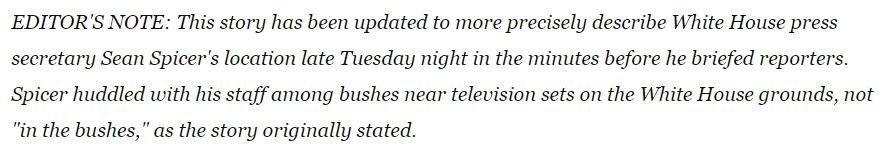 The editor's note reads: "This story has been updated to more precisely describe White House press secretary Sean Spicer's location late Tuesday night in the minutes before he briefed reporters. Spicer huddled with his staff among bushes near television sets on the White House grounds, not "in the bushes," as the story originally stated."