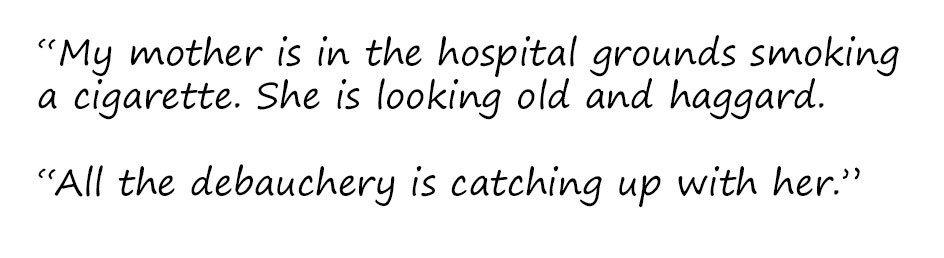 Excerpt: "My mother is in the hospital grounds smoking a cigarette. She is looking old and haggard. All the debauchery is catching up with her."