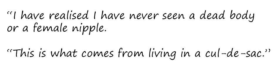 Excerpt: "I have realised I have never seen a dead body or a female nipple. This is what comes from living in a cul-de-sac."