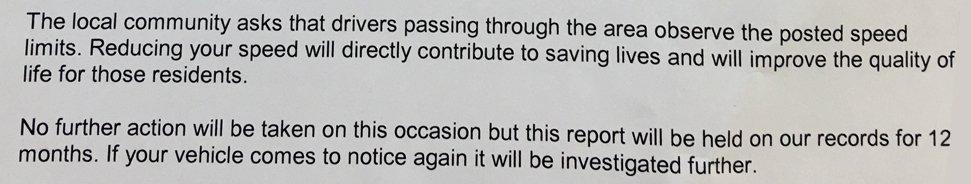 Extract of letter: The local community asks that drivers passing through the area observe the posted speed limits. Reducing your speed will directly contribute to saving lives and will improve the quality of life for those residents. No further action will be taken on this occasion but this report will be held on our records for 12 months. If your vehicle comes to notice again it will be investigated further.