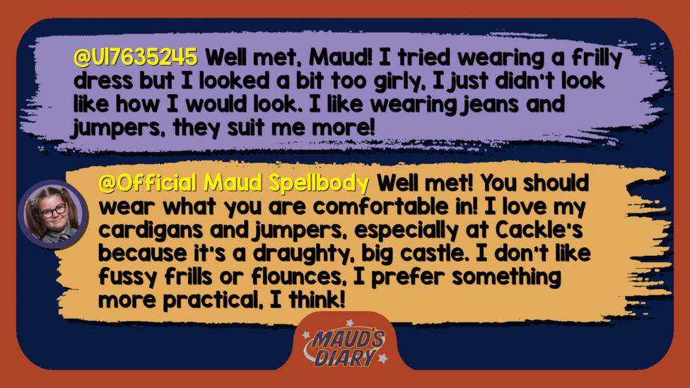 Maud's Diary replies: U17635245: Well met, Maud! I tried wearing a frilly dress but I looked a bit too girly, I just didn\u2019t look like how I would look. I like wearing jeans and jumpers, they suit me more! Official Maud Spellbody: Well met! You should wear what you are comfortable in! I love my cardigans and jumpers, especially at Cackle\u2019s because it\u2019s a draughty, big castle. I don\u2019t like fussy frills or flounces, I prefer something more practical, I think!