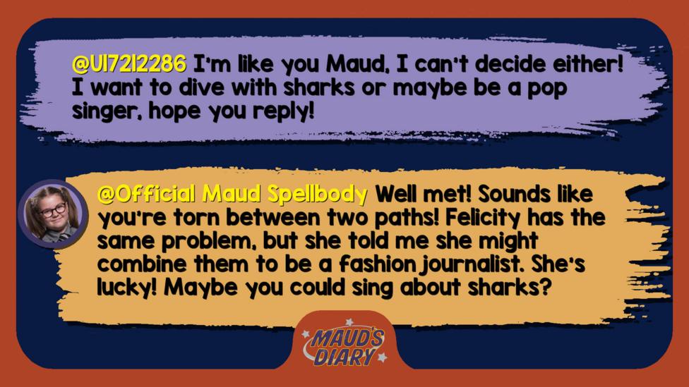 Maud's diary replies: U17212286: I\u2019m like you Maud, I can\u2019t decide either! I want to dive with sharks or maybe be a pop singer, hope you reply! Official Maud Spellbody: Well met! Sounds like you\u2019re torn between two paths! Felicity has the same problem, but she told me she might combine them to be a fashion journalist. She\u2019s lucky! Maybe you could sing about sharks?
