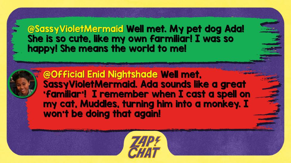 Zapchat replies: SassyVioletMermaid: Well met. My pet dog Ada! She is so cute, like my own farmiliar! I was so happy! She means the world to me!  Official Enid Nightshade: Well met, SassyVioletMermaid. Ada sounds like a great \u2018familiar\u2019!  I remember when I cast a spell on my cat, Muddles, turning him into a monkey. I won\u2019t be doing that again!