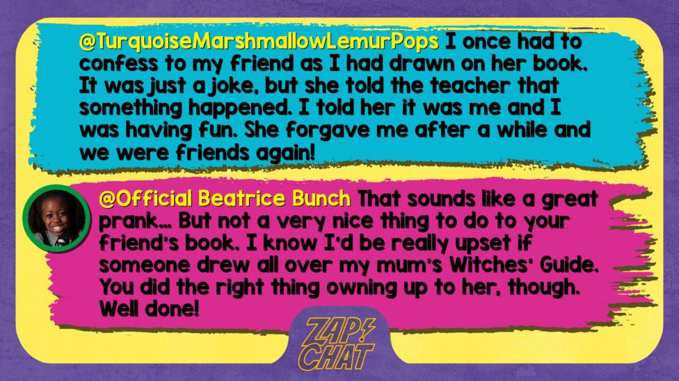 TurquoiseMarshmallowLemurPops  Well met, Beatrice. We all have bad times. I've once had to confess to my friend as I had drawn on her book. It was just a joke, but she told the teacher that something happened. I told her it was me and I was having fun. She forgave me after a while and we were friends again! Now I know, 'We all need to own up to things we are not meant to do.\u2019   Official Beatrice Bunch  That sounds like a great prank\u2026 But not a very nice thing to do to your friend\u2019s book. I know I\u2019d be really upset if someone drew all over my mum\u2019s Witches' Guide. You did the right thing owning up to her, though. Well done!