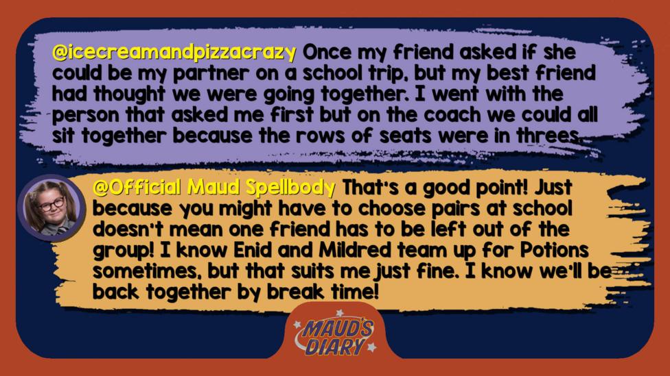 Maud's Diary reply: icecreamandpizzacrazy: Once my friend asked if she could be my partner on a school trip, but my best friend had thought we were going together, and I went with the person that asked me first but on the coach we could all sit together because the rows of seats were in threes. Official Maud Spellbody: That\u2019s a good point! Just because you might have to choose pairs at school doesn\u2019t mean one friend has to be left out of the group! I know Enid and Mildred team up for Potions sometimes, but that suits me just fine. I know we\u2019ll be back together by break time!