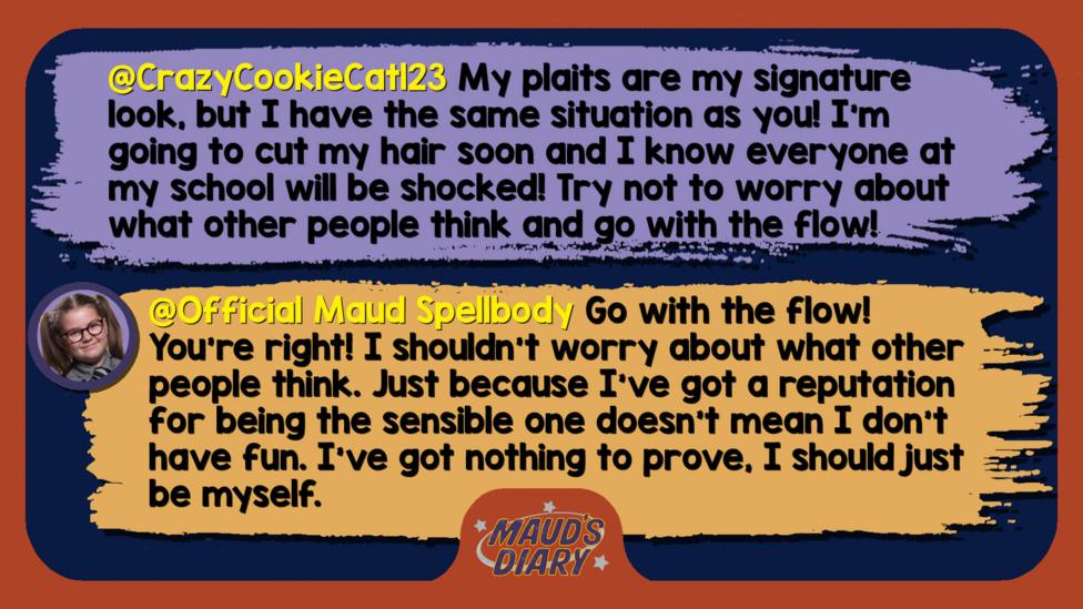Maud's Diary replies: CrazyCookieCat123: Well met, Maud! My plaits are my signature look, but I have the same situation as you! I'm going to cut my hair soon and I know everyone at my school will be shocked! Try not to worry about what other people think and go with the flow! Official Maud Spellbody: Well met, CrazyCookieCat123. Go with the flow! You\u2019re right! I shouldn\u2019t worry about what other people think. Just because I\u2019ve got a reputation for being the sensible one doesn\u2019t mean I don\u2019t have fun. I\u2019ve got nothing to prove, I should just be myself.