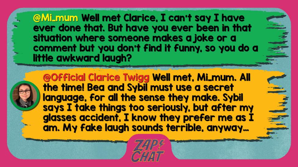 Zapcha replies: Mi_mum: Well met Clarice, I can't say I have ever done that. But have you ever been in that situation where someone makes a joke or a comment but you don't find it funny, so you do a little awkward laugh?  Official Clarice Twigg: Well met, Mi_mum. All the time! Bea and Sybil must use a secret language, for all the sense they make. Sybil says I take things too seriously, but after my glasses accident, I know they prefer me as I am. My fake laugh sounds terrible, anyway\u2026