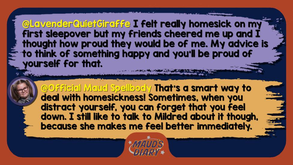 Maud's diary replies: LavenderQuietGiraffe: I felt really homesick on my first sleepover but my friends cheered me up and I thought how proud they would be of me. My advice is to think of something happy and you'll be proud of yourself for that. Official Maud Spellbody: That\u2019s a smart way to deal with homesickness! Sometimes, when you distract yourself, you can forget that you feel down. I still like to talk to Mildred about it though, because she makes me feel better immediately.