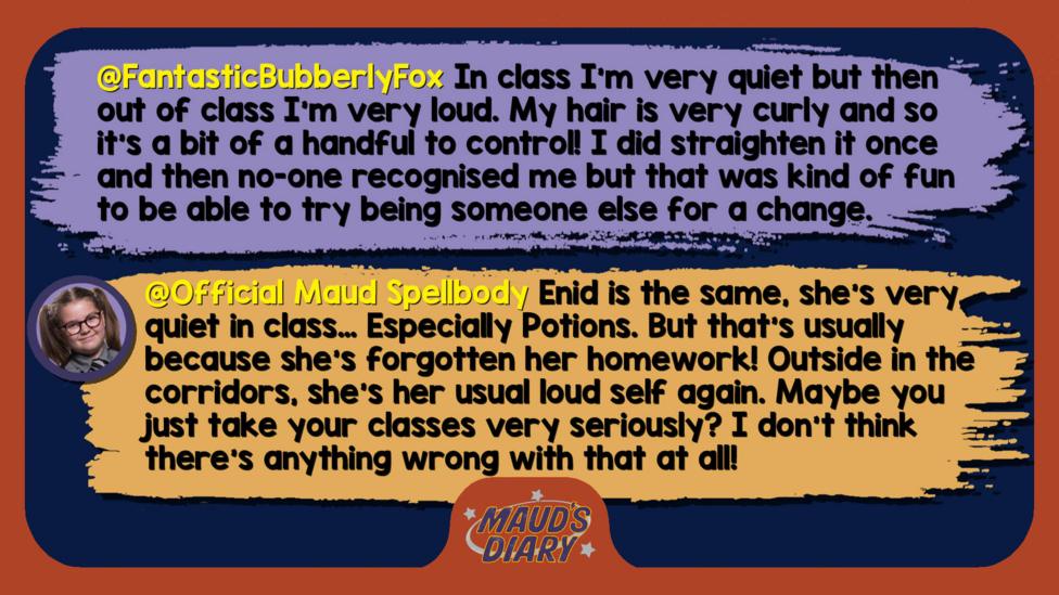 Maud's Diary replies: FantasticBubberlyFox: In class I'm very quiet but then out of class I'm very loud so I don't really know what label I come under. My hair is very curly and so it's a bit of a handful to control! I did straighten it once and then no-one recognised me but that was kind of fun to be able to try being someone else for a change. Official Maud Spellbody: Enid is the same, she\u2019s very quiet in class\u2026 Especially Potions. But that\u2019s usually because she\u2019s forgotten her homework! Outside in the corridors, she\u2019s her usual loud self again. Maybe you just take your classes very seriously? I don\u2019t think there\u2019s anything wrong with that at all!