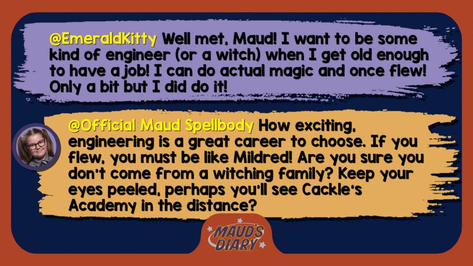 Maud's diary replies: EmeraldKitty: Well met, Maud! I want to be some kind of engineer (or a witch) when I get old enough to have a job! I can do actual magic and once flew! Only a bit but I did do it! Official Maud Spellbody: Well met, EmeraldKitty. How exciting, engineering is a great career to choose. If you flew, you must be like Mildred! Are you sure you don\u2019t come from a witching family? Keep your eyes peeled, perhaps you\u2019ll see Cackle\u2019s Academy in the distance?