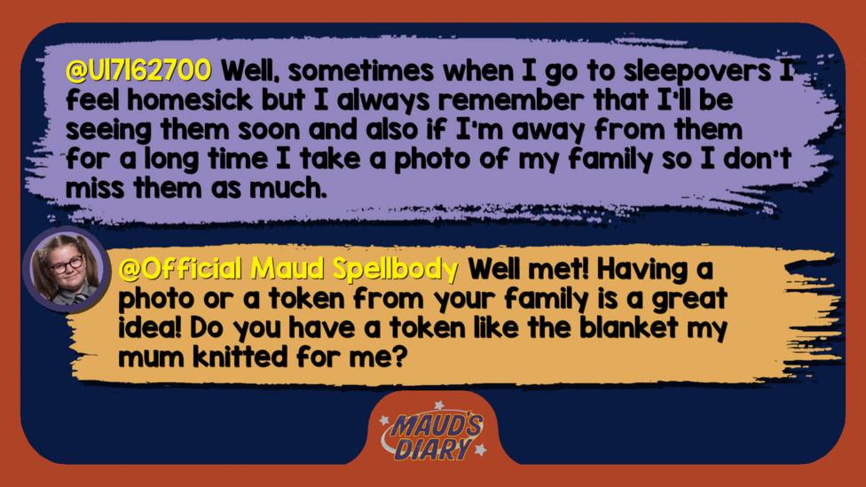 Maud's diary replies: U17162700: Well, sometimes when I go to sleepovers I feel homesick but I always remember that I\u2019ll be seeing them soon and also if I'm away from them for a long time I take a photo of my family so I don't miss them as much. Official Maud Spellbody: Well met! Having a photo or a token from your family is a great idea! Do you have a token like the blanket my mum knitted for me?