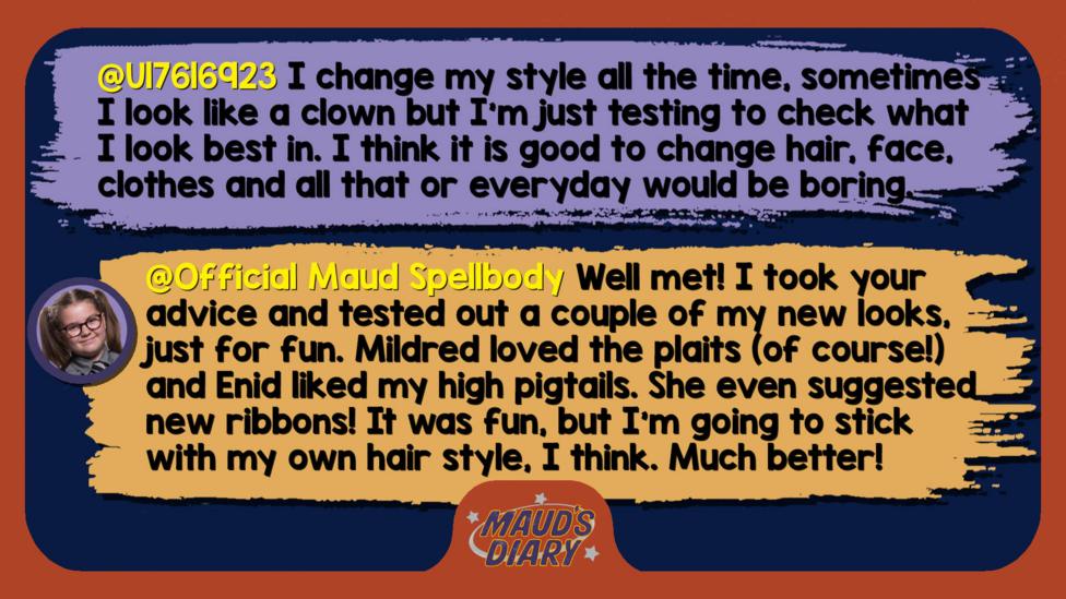 Maud's Diary replies: U17616923: I change my style all the time, sometimes I look like a clown but I\u2019m just testing to check what I look best in. I think it is good to change hair, face, clothes and all that or everyday would be boring. Official Maud Spellbody: Well met! I took your advice and tested out a couple of my new looks, just for fun. Mildred loved the plaits (of course!) and Enid liked my high pigtails. She even suggested new ribbons! It was fun, but I\u2019m going to stick with my own hair style, I think. Much better!
