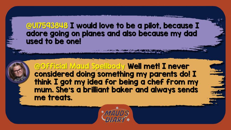 Maud's diary replies: U17593848: I would love to be a pilot , because I adore going on planes and also because my dad used to be one! Official Maud Spellbody: Well met! I never considered doing something my parents do! I think I got my idea for being a chef from my mum. She\u2019s a brilliant baker and always sends me treats.