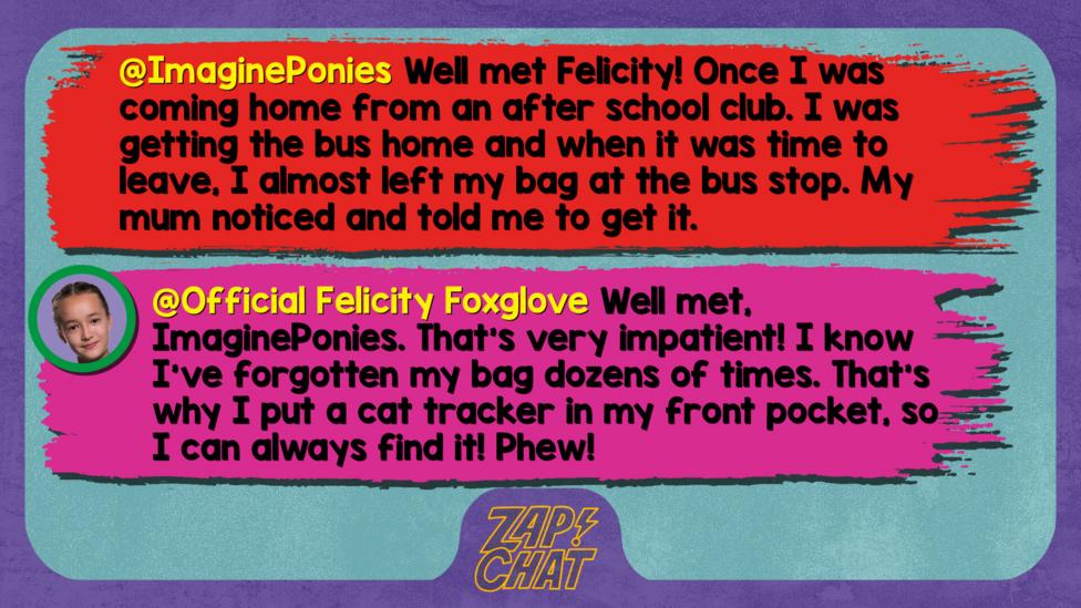 Zapchat replies: ImaginePonies: Well met Felicity! Once I was coming home from an after school club. I was getting the bus home and when it was time to leave, I almost left my bag at the bus stop. My mum noticed and told me to get it.   Official Felicity Foxglove: Well met, ImaginePonies. That\u2019s very impatient! I know I\u2019ve forgotten my bag dozens of times. That\u2019s why I put a cat tracker in my front pocket, so I can always find it! Phew!