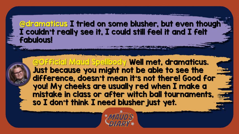 Maud's Diary replies: dramaticus: I tried on some blusher, but even though I couldn't really see it, I could still feel it and I felt fabulous! Official Maud Spellbody: Well met, dramaticus. Just because you might not be able to see the difference, doesn\u2019t mean it\u2019s not there! Good for you! My cheeks are usually red when I make a mistake in class or after witch ball tournaments, so I don\u2019t think I need blusher just yet.