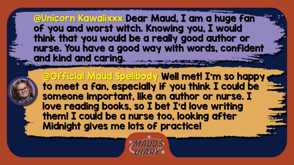 Maud's diary replies: Unicorn Kawaiixxx: Dear Maud, I am a huge fan of you and worst witch. Knowing you, I would think that you would be a really good author or nurse. You have a good way with words, confident and kind and caring. Official Maud Spellbody: Well met! I\u2019m so happy to meet a fan, especially if you think I could be someone important, like an author or nurse. I love reading books, so I bet I\u2019d love writing them! I could be a nurse too, looking after Midnight gives me lots of practice!