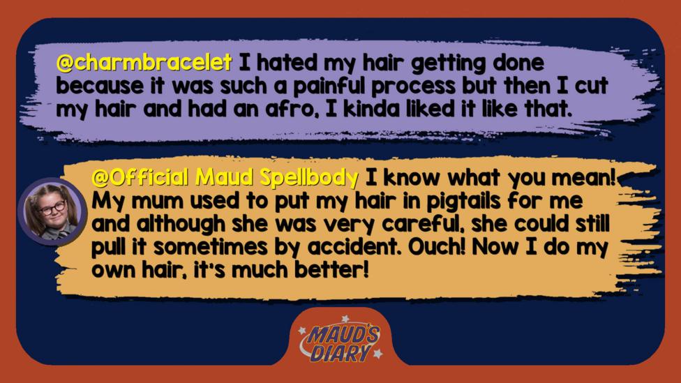 Maud's Diary replies: charmbracelet: I hated my hair getting done because it was such a painful process but then I cut my hair and had an afro, I kinda liked it like that. Official Maud Spellbody: I know what you mean! My mum used to put my hair in pigtails for me and although she was very careful, she could still pull it sometimes by accident. Ouch! Now I do my own hair, it\u2019s much better!