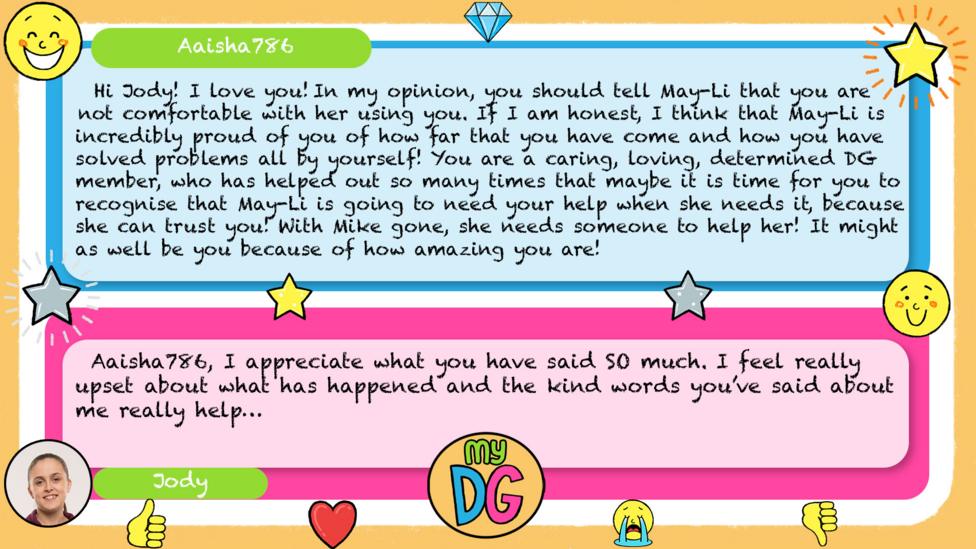 User Aaisha786: Hi Jody! I love you! In my opinion, you should tell May-Li that you are not comfortable with her using you. If I am honest, I think that May-Li is incredibly proud of you of how far that you have come and how you have solved problems all by yourself! You are a caring, loving, determined DG member, who has helped out so many times that maybe it is time for you to recognise that May-Li is going to need your help when she needs it, because she can trust you! With Mike gone, she needs someone to help her! It might as well be you because of how amazing you are! Jody's reply: I appreciate what you have said SO much. I feel really upset about what has happened and the kind words you\u2019ve said about me really help.