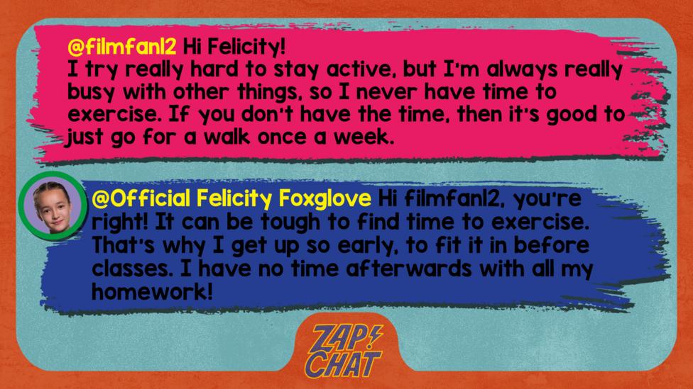 Zapchat replies: filmfan12: Hi Felicity! I try really hard to stay active, but I'm always really busy with other things, so I never have time to exercise. If you don't have the time, then it's good to just go for a walk once a week. Official Felicity Foxglove: Hi filmfan12, you\u2019re right! It can be tough to find time to exercise. That\u2019s why I get up so early, to fit it in before classes. I have no time afterwards with all my homework!