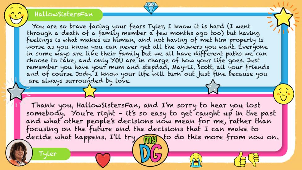 HallowSistersFan comment reads You are so brave facing your fears Tyler, I know it is hard (I went through a death of a family member a few months ago too) but having feelings is what makes us human, and not having of met him properly is worse as you know you can never get all the answers you want. Everyone in some ways are like their family but we all have different paths we can choose to take, and only YOU are in charge of how your life goes. Just remember you have your mum and stepdad, May-Li, Scott, all your friends and of course Jody. I know your life will turn out just fine because you are always surrounded by love. Tylers reply reads Thank you, HallowSistersFan, and I\u2019m sorry to hear you lost somebody. You\u2019re right \u2013 it\u2019s so easy to get caught up in the past and what other people\u2019s decisions now mean for me, rather than focusing on the future and the decisions that I can make to decide what happens. I\u2019ll try to do this more from now on.