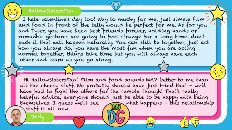 HallowSistersFan comment reads I hate valentine's day too! Way to muchy for me, just simple film and food in front of the telly would be perfect for me. As for you and Tyler, you have been best friends forever, holding hands or romantic gestures are going to feel strange for a long time, don't push it, that will happen naturally. You can still be together, just act how you always do, you have the most fun when you are acting normal together, things take time but you will always have each other and learn as you go along. Jody\u2019s reply reads Hi HallowSistersFan! Film and food sounds WAY better to me than all the cheesy stuff. We probably should have just tried that \u2013 we\u2019d have had to fight the others for the remote though! That\u2019s really helpful advice, everyone should just be able to be happy with being themselves. I guess we\u2019ll see what happens \u2013 this relationship stuff is all new.