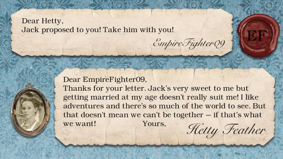 A letter exchange between Hetty Feather and her fans. Two pieces of parchment, with a photo of Hetty in a locket. The text reads: EmpireFighter09: Jack proposed to you! Take him with you! Hetty Feather: Dear EmpireFighter09, Thanks for your letter. Jack\u2019s very sweet to me but getting married at my age doesn\u2019t really suit me! I like adventures and there\u2019s so much of the world to see. But that doesn\u2019t mean we can\u2019t be together \u2013 if that\u2019s what we want! Yours, Hetty Feather.