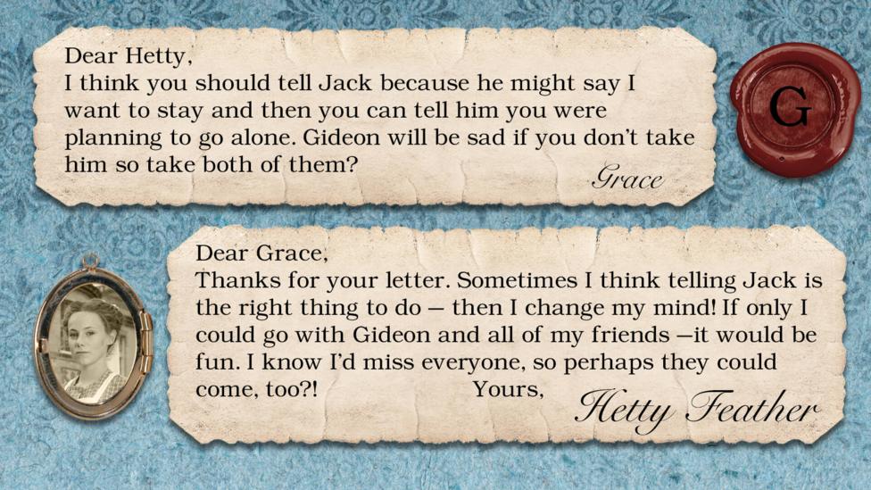 A letter exchange between Hetty Feather and her fans. Two pieces of parchment, with a photo of Hetty in a locket. The text reads: Grace: I think you should tell Jack because he might say I want to stay and then you can tell him you were planning to go alone. Gideon will be sad if you don't take him so take both of them? Hetty Feather: Dear Grace, Thanks for your letter. Sometimes I think telling Jack is the right thing to do \u2013 then I change my mind! If only I could go with Gideon and all of my friends \u2013it would be fun. I know I\u2019d miss everyone, so perhaps they could come too?! Yours, Hetty Feather.