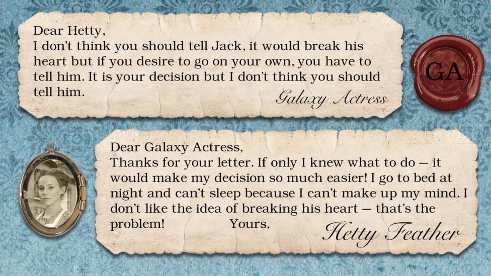A letter exchange between Hetty Feather and her fans. Two pieces of parchment, with a photo of Hetty in a locket. The text reads: Galaxy Actress: I don't think you should tell Jack, it would break his heart but if you desire to go on your own, you have to tell him. It is your decision but I don't think you should tell him. Hetty Feather: Dear Galaxy Actress, Thanks for your letter. If only I knew what to do \u2013 it would make my decision so much easier! I go to bed at night and can\u2019t sleep because I can\u2019t make up my mind. I don\u2019t like the idea of breaking his heart \u2013 that\u2019s the problem! Yours, Hetty Feather.