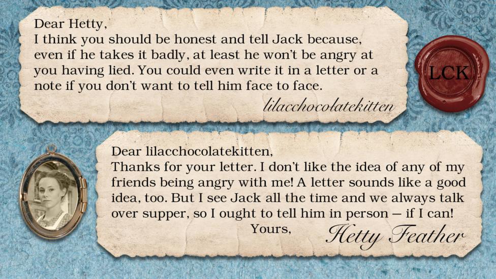 A letter exchange between Hetty Feather and her fans. Two pieces of parchment, with a photo of Hetty in a locket. The text reads: lilacchocolatekitten: I think you should be honest and tell Jack because, even if he takes it badly, at least he won't be angry at you having lied. You could even write it in a letter or a note if you don't want to tell him face to face. Hetty Feather: Dear lilacchocolatekitten, Thanks for your letter. I don\u2019t like the idea of any of my friends being angry with me! A letter sounds like a good idea too. But I see Jack all the time and we always talk over supper, so I ought to tell him in person \u2013 if I can! Yours, Hetty Feather.
