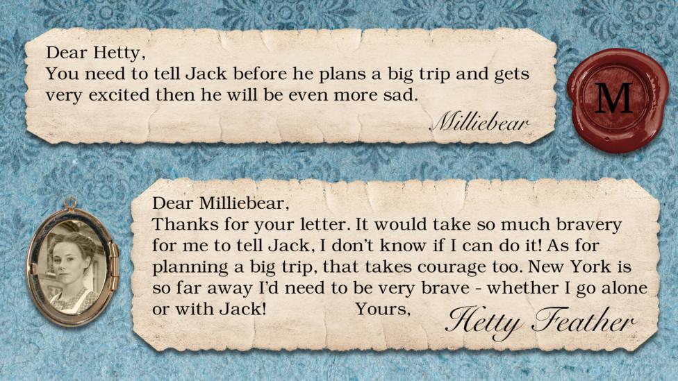 A letter exchange between Hetty Feather and her fans. Two pieces of parchment, with a photo of Hetty in a locket. The text reads: Milliebear: You need to tell Jack before he plans a big trip and gets very excited then he will be even more sad. Hetty Feather: Dear Milliebear, Thanks for your letter. It would take so much bravery for me to tell Jack, I don\u2019t know if I can do it! As for planning a big trip, that takes courage too. New York is so far away I\u2019d need to be very brave - whether I go alone or with Jack! Yours, Hetty Feather.