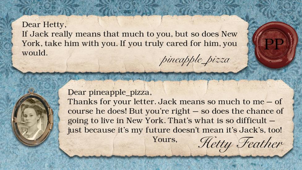 A letter exchange between Hetty Feather and her fans. Two pieces of parchment, with a photo of Hetty in a locket. The text reads: pineapple_pizza: If Jack really means that much to you, but so does New York, take him with you. If you truly cared for him, you would. Hetty Feather: Dear pineapple_pizza, Thanks for your letter. Jack means so much to me \u2013 of course he does! But you\u2019re right \u2013 so does the chance of going to live in New York. That\u2019s what is so difficult \u2013 just because it\u2019s my future doesn\u2019t mean it\u2019s Jack\u2019s too! Yours, Hetty Feather.